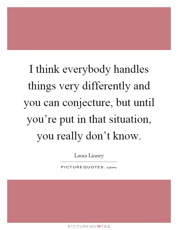 I think everybody handles things very differently and you can conjecture, but until you're put in that situation, you really don't know Picture Quote #1