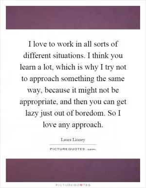 I love to work in all sorts of different situations. I think you learn a lot, which is why I try not to approach something the same way, because it might not be appropriate, and then you can get lazy just out of boredom. So I love any approach Picture Quote #1