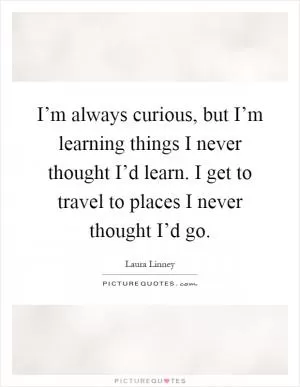 I’m always curious, but I’m learning things I never thought I’d learn. I get to travel to places I never thought I’d go Picture Quote #1