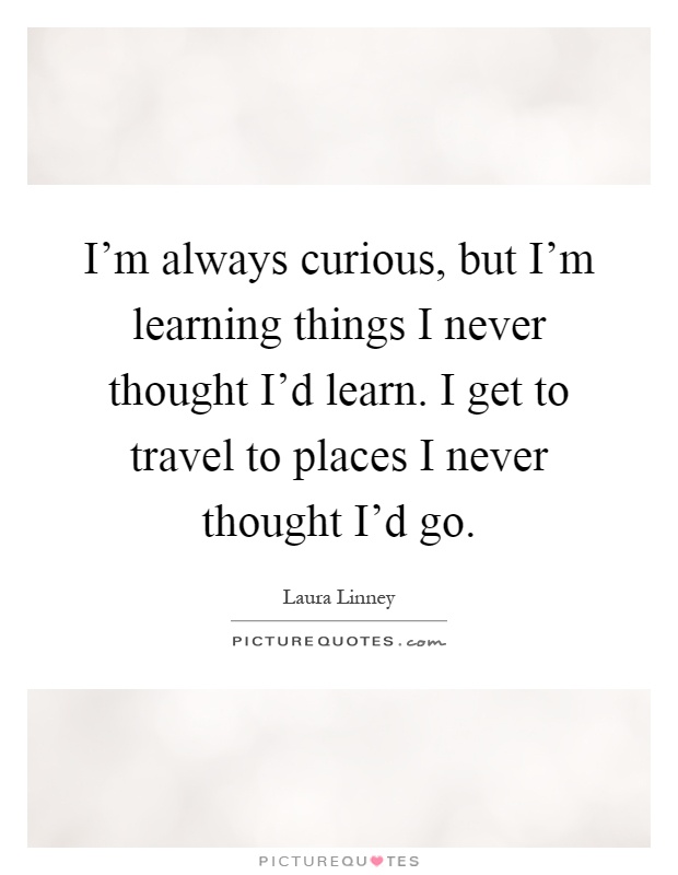 I'm always curious, but I'm learning things I never thought I'd learn. I get to travel to places I never thought I'd go Picture Quote #1