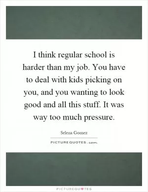 I think regular school is harder than my job. You have to deal with kids picking on you, and you wanting to look good and all this stuff. It was way too much pressure Picture Quote #1