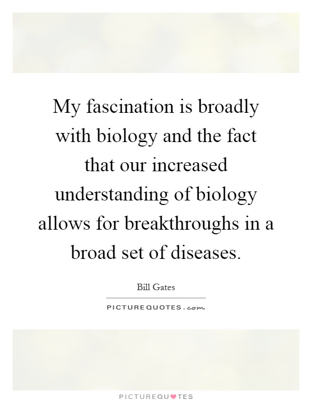 My fascination is broadly with biology and the fact that our increased understanding of biology allows for breakthroughs in a broad set of diseases Picture Quote #1