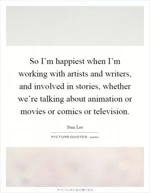 So I’m happiest when I’m working with artists and writers, and involved in stories, whether we’re talking about animation or movies or comics or television Picture Quote #1