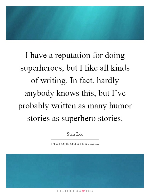 I have a reputation for doing superheroes, but I like all kinds of writing. In fact, hardly anybody knows this, but I've probably written as many humor stories as superhero stories Picture Quote #1