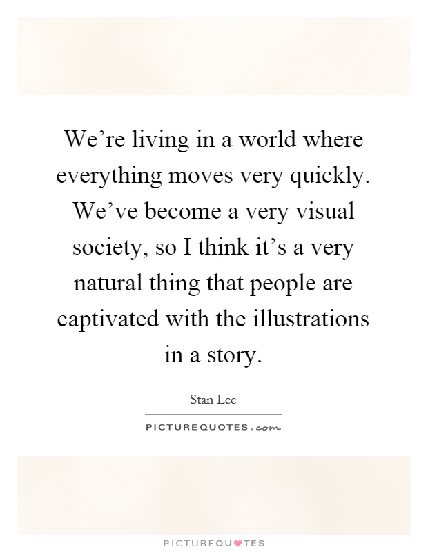 We're living in a world where everything moves very quickly. We've become a very visual society, so I think it's a very natural thing that people are captivated with the illustrations in a story Picture Quote #1