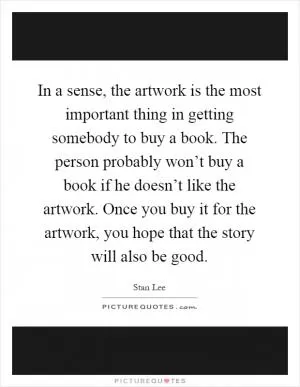 In a sense, the artwork is the most important thing in getting somebody to buy a book. The person probably won’t buy a book if he doesn’t like the artwork. Once you buy it for the artwork, you hope that the story will also be good Picture Quote #1