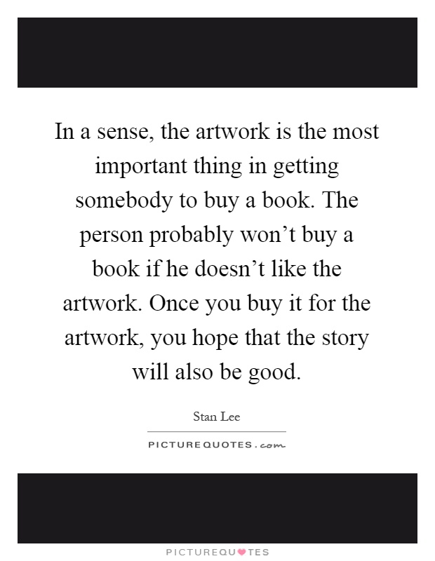 In a sense, the artwork is the most important thing in getting somebody to buy a book. The person probably won't buy a book if he doesn't like the artwork. Once you buy it for the artwork, you hope that the story will also be good Picture Quote #1