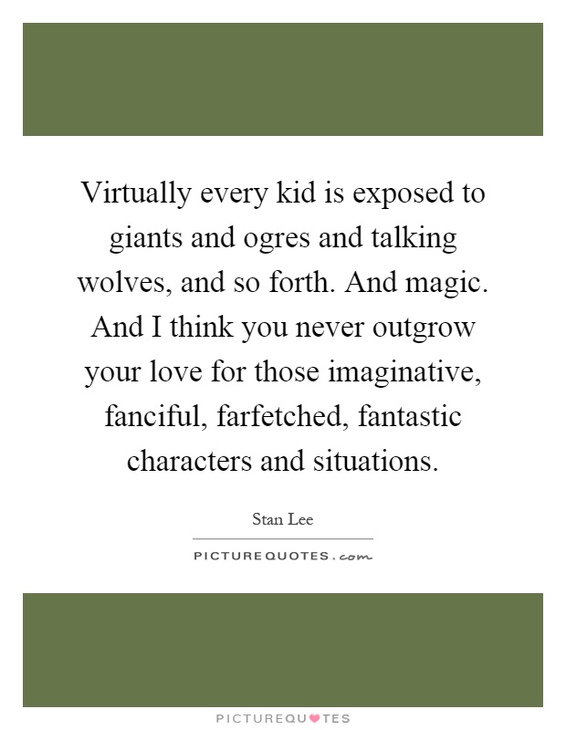 Virtually every kid is exposed to giants and ogres and talking wolves, and so forth. And magic. And I think you never outgrow your love for those imaginative, fanciful, farfetched, fantastic characters and situations Picture Quote #1