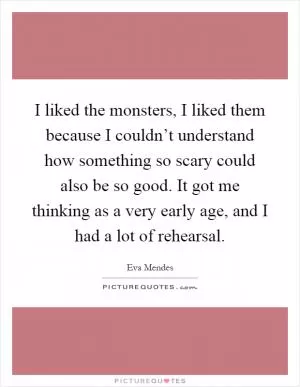 I liked the monsters, I liked them because I couldn’t understand how something so scary could also be so good. It got me thinking as a very early age, and I had a lot of rehearsal Picture Quote #1