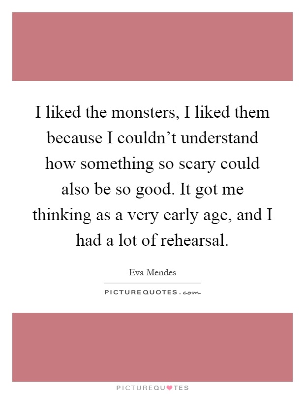 I liked the monsters, I liked them because I couldn't understand how something so scary could also be so good. It got me thinking as a very early age, and I had a lot of rehearsal Picture Quote #1