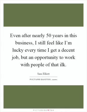 Even after nearly 50 years in this business, I still feel like I’m lucky every time I get a decent job, but an opportunity to work with people of that ilk Picture Quote #1
