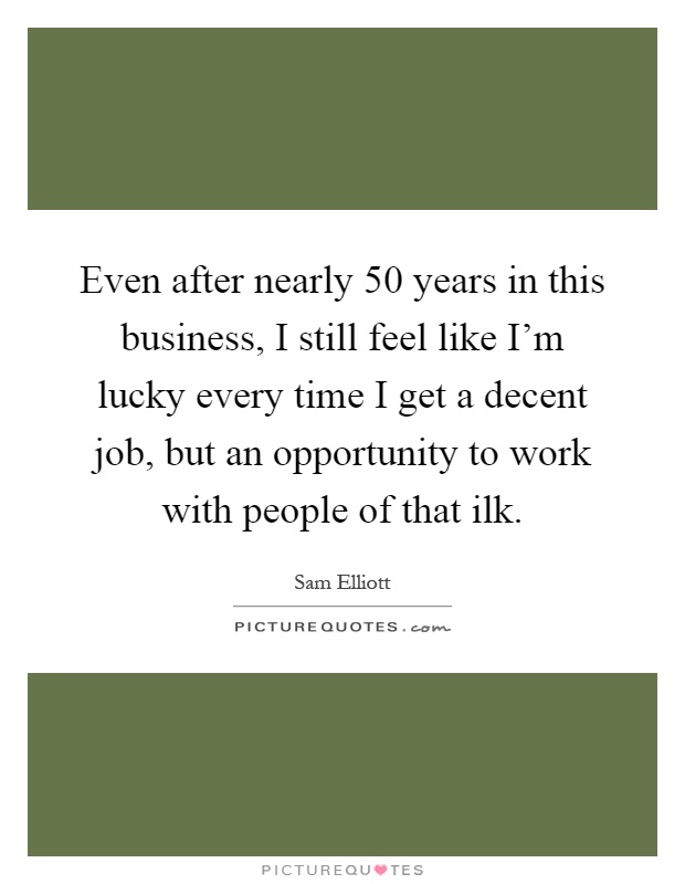 Even after nearly 50 years in this business, I still feel like I'm lucky every time I get a decent job, but an opportunity to work with people of that ilk Picture Quote #1