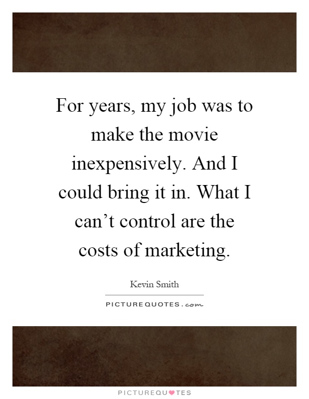 For years, my job was to make the movie inexpensively. And I could bring it in. What I can't control are the costs of marketing Picture Quote #1