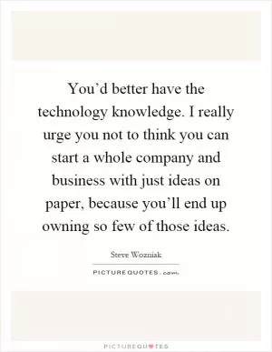 You’d better have the technology knowledge. I really urge you not to think you can start a whole company and business with just ideas on paper, because you’ll end up owning so few of those ideas Picture Quote #1