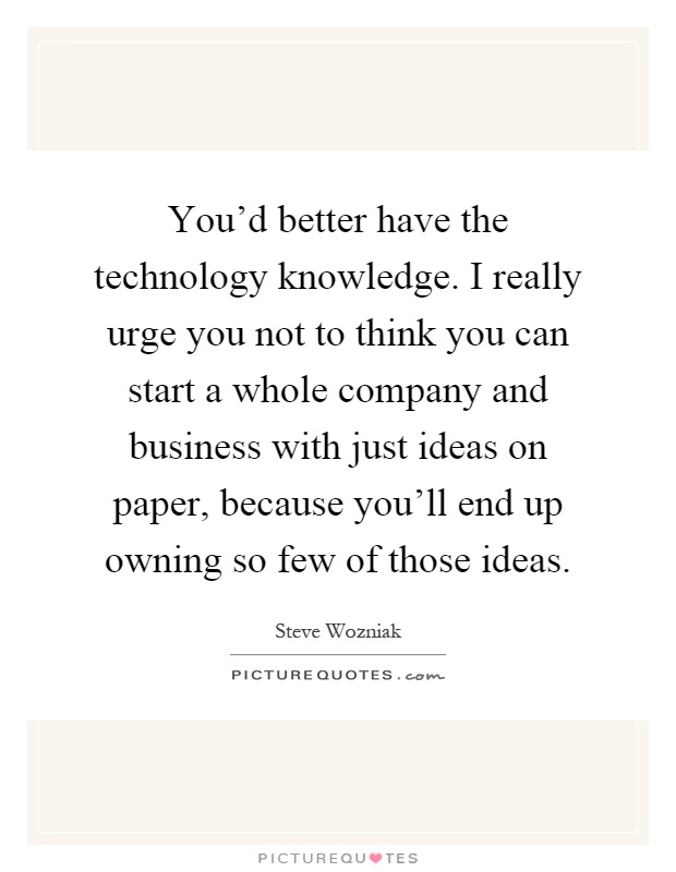 You'd better have the technology knowledge. I really urge you not to think you can start a whole company and business with just ideas on paper, because you'll end up owning so few of those ideas Picture Quote #1