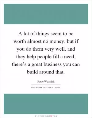 A lot of things seem to be worth almost no money. but if you do them very well, and they help people fill a need, there’s a great business you can build around that Picture Quote #1