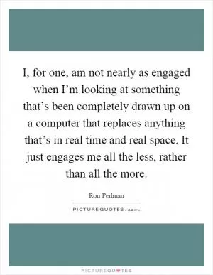 I, for one, am not nearly as engaged when I’m looking at something that’s been completely drawn up on a computer that replaces anything that’s in real time and real space. It just engages me all the less, rather than all the more Picture Quote #1