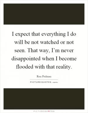 I expect that everything I do will be not watched or not seen. That way, I’m never disappointed when I become flooded with that reality Picture Quote #1