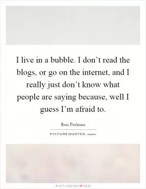 I live in a bubble. I don’t read the blogs, or go on the internet, and I really just don’t know what people are saying because, well I guess I’m afraid to Picture Quote #1