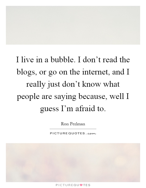 I live in a bubble. I don't read the blogs, or go on the internet, and I really just don't know what people are saying because, well I guess I'm afraid to Picture Quote #1