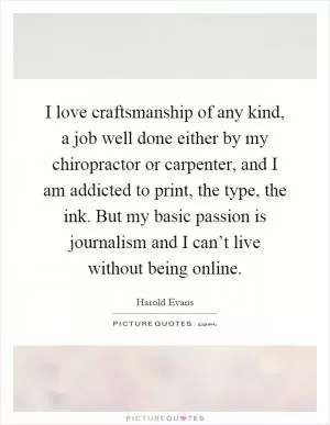 I love craftsmanship of any kind, a job well done either by my chiropractor or carpenter, and I am addicted to print, the type, the ink. But my basic passion is journalism and I can’t live without being online Picture Quote #1