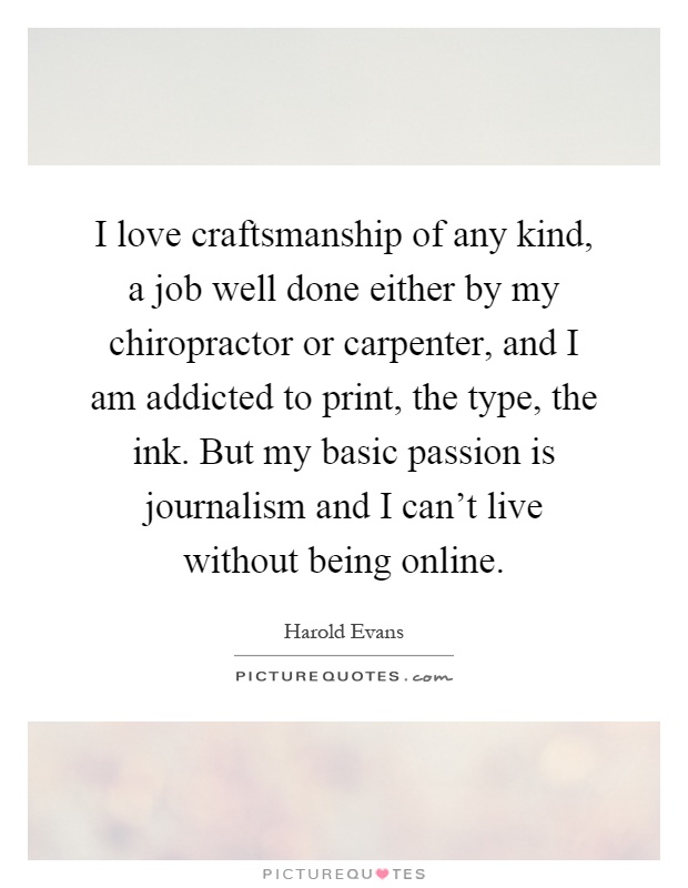 I love craftsmanship of any kind, a job well done either by my chiropractor or carpenter, and I am addicted to print, the type, the ink. But my basic passion is journalism and I can't live without being online Picture Quote #1