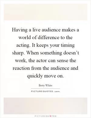 Having a live audience makes a world of difference to the acting. It keeps your timing sharp. When something doesn’t work, the actor can sense the reaction from the audience and quickly move on Picture Quote #1