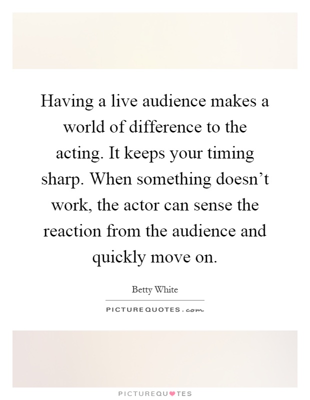 Having a live audience makes a world of difference to the acting. It keeps your timing sharp. When something doesn't work, the actor can sense the reaction from the audience and quickly move on Picture Quote #1