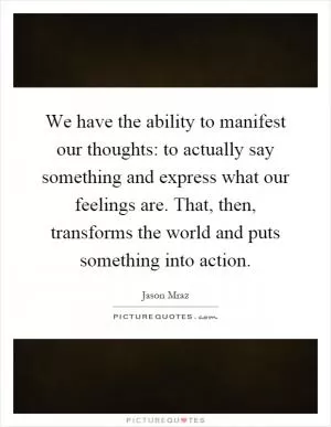 We have the ability to manifest our thoughts: to actually say something and express what our feelings are. That, then, transforms the world and puts something into action Picture Quote #1