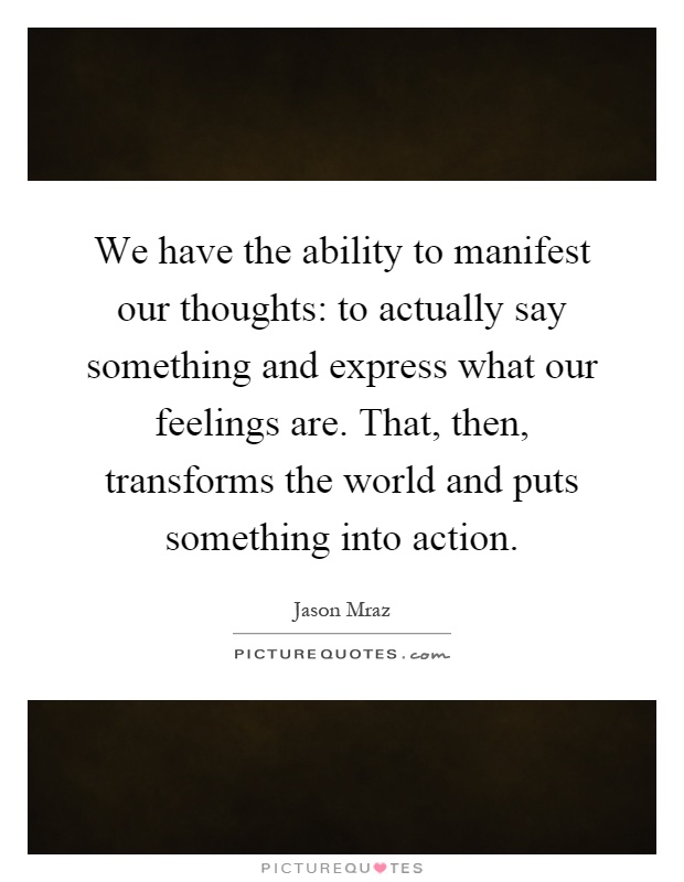 We have the ability to manifest our thoughts: to actually say something and express what our feelings are. That, then, transforms the world and puts something into action Picture Quote #1