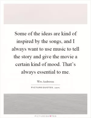 Some of the ideas are kind of inspired by the songs, and I always want to use music to tell the story and give the movie a certain kind of mood. That’s always essential to me Picture Quote #1