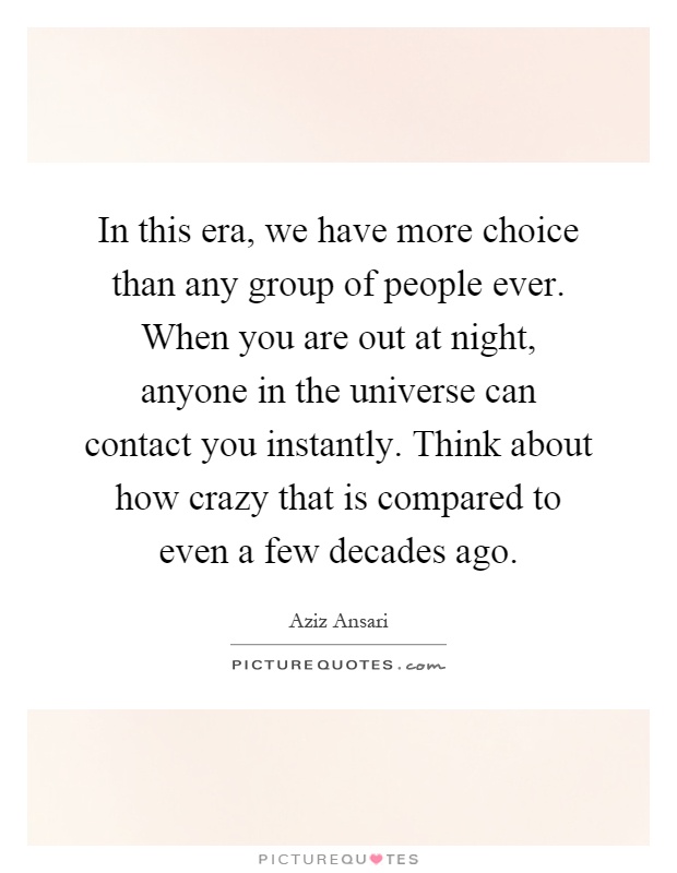 In this era, we have more choice than any group of people ever. When you are out at night, anyone in the universe can contact you instantly. Think about how crazy that is compared to even a few decades ago Picture Quote #1