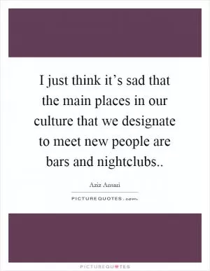 I just think it’s sad that the main places in our culture that we designate to meet new people are bars and nightclubs Picture Quote #1