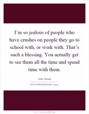 I’m so jealous of people who have crushes on people they go to school with, or work with. That’s such a blessing. You actually get to see them all the time and spend time with them Picture Quote #1