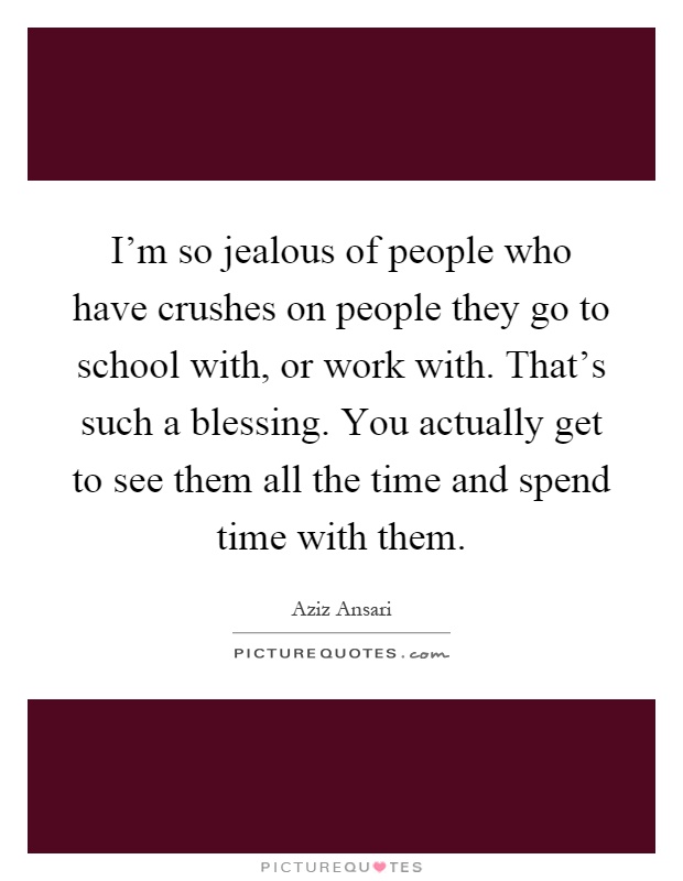I'm so jealous of people who have crushes on people they go to school with, or work with. That's such a blessing. You actually get to see them all the time and spend time with them Picture Quote #1
