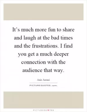 It’s much more fun to share and laugh at the bad times and the frustrations. I find you get a much deeper connection with the audience that way Picture Quote #1