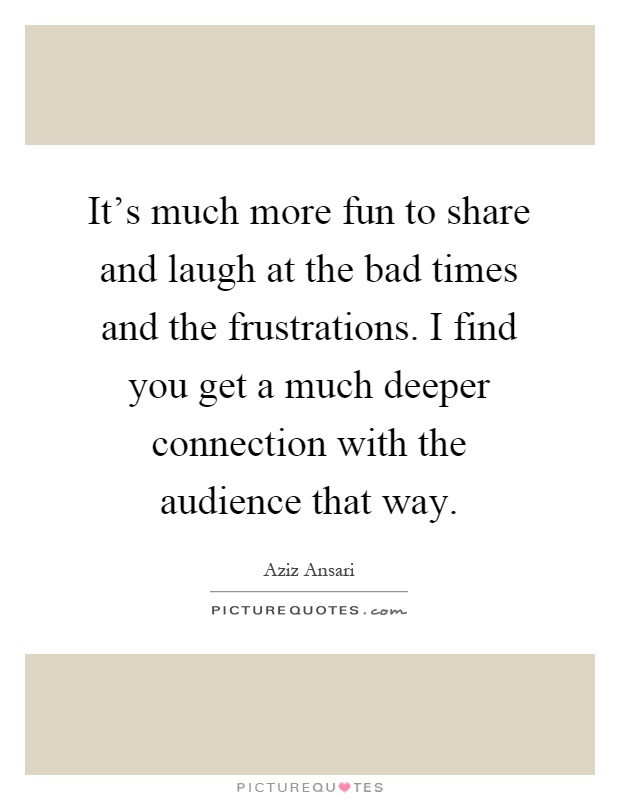 It's much more fun to share and laugh at the bad times and the frustrations. I find you get a much deeper connection with the audience that way Picture Quote #1
