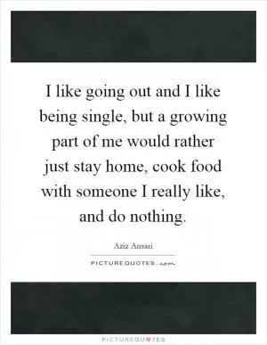 I like going out and I like being single, but a growing part of me would rather just stay home, cook food with someone I really like, and do nothing Picture Quote #1