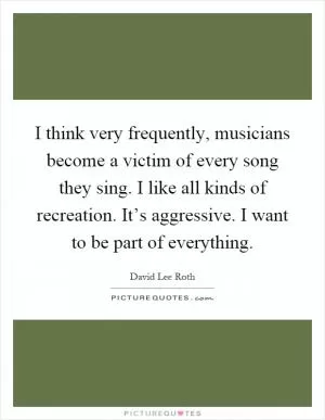 I think very frequently, musicians become a victim of every song they sing. I like all kinds of recreation. It’s aggressive. I want to be part of everything Picture Quote #1