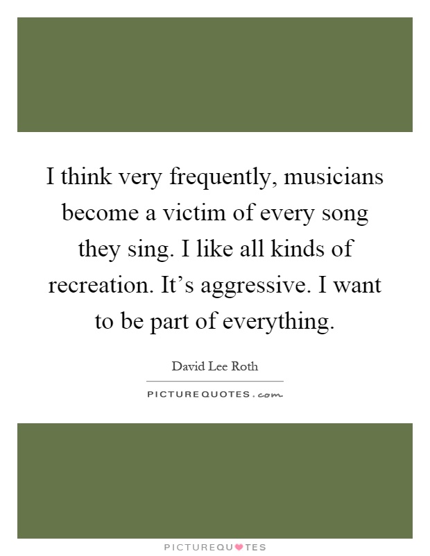 I think very frequently, musicians become a victim of every song they sing. I like all kinds of recreation. It's aggressive. I want to be part of everything Picture Quote #1