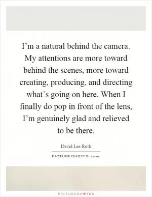 I’m a natural behind the camera. My attentions are more toward behind the scenes, more toward creating, producing, and directing what’s going on here. When I finally do pop in front of the lens, I’m genuinely glad and relieved to be there Picture Quote #1