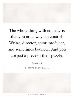 The whole thing with comedy is that you are always in control. Writer, director, actor, producer, and sometimes bouncer. And you are just a piece of their puzzle Picture Quote #1