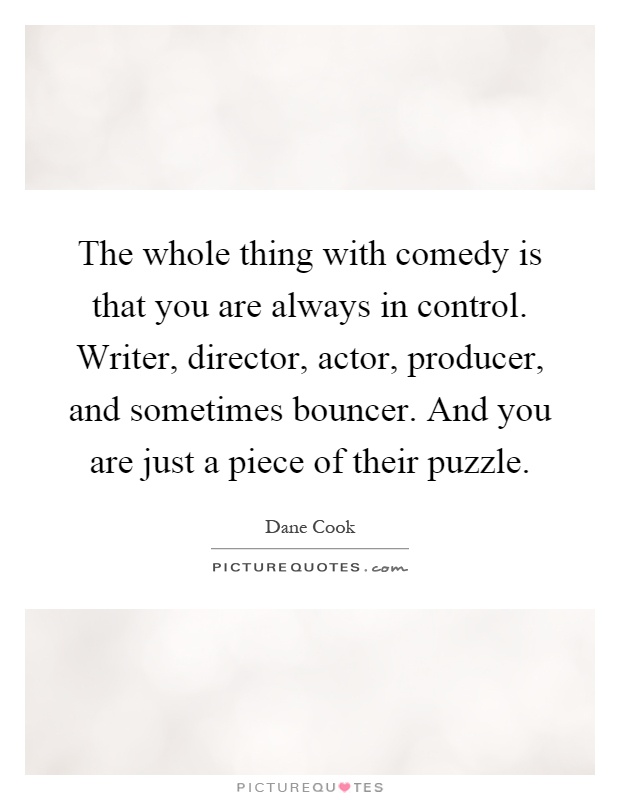 The whole thing with comedy is that you are always in control. Writer, director, actor, producer, and sometimes bouncer. And you are just a piece of their puzzle Picture Quote #1