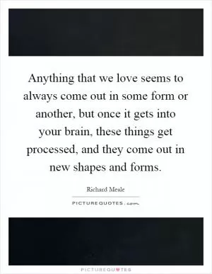 Anything that we love seems to always come out in some form or another, but once it gets into your brain, these things get processed, and they come out in new shapes and forms Picture Quote #1