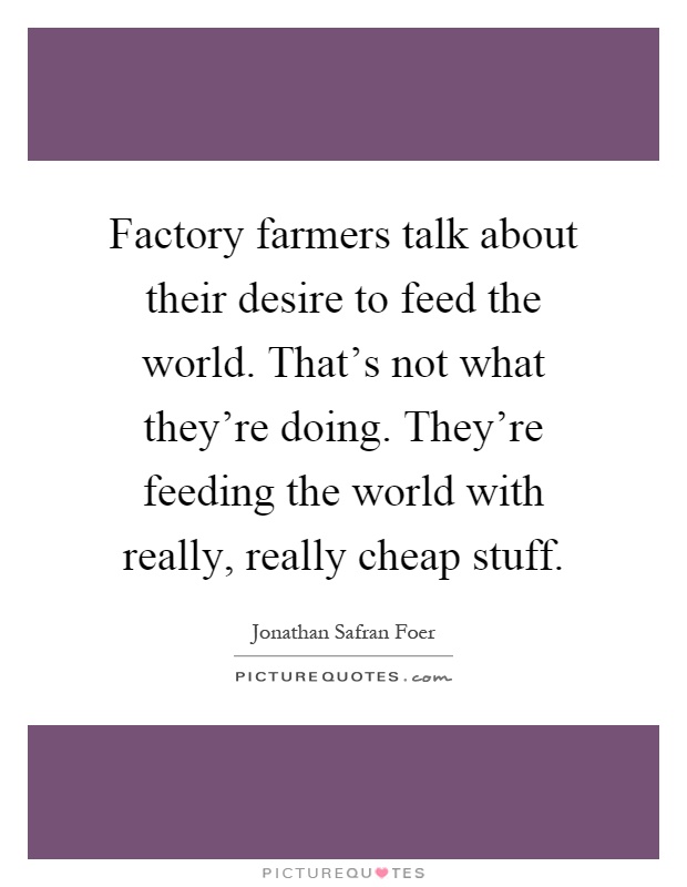 Factory farmers talk about their desire to feed the world. That's not what they're doing. They're feeding the world with really, really cheap stuff Picture Quote #1