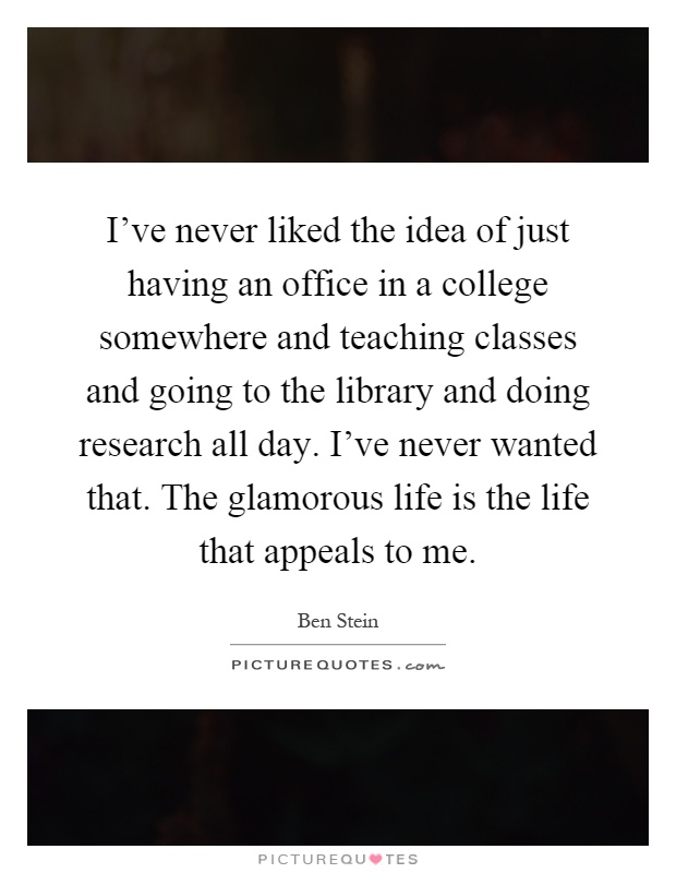 I've never liked the idea of just having an office in a college somewhere and teaching classes and going to the library and doing research all day. I've never wanted that. The glamorous life is the life that appeals to me Picture Quote #1