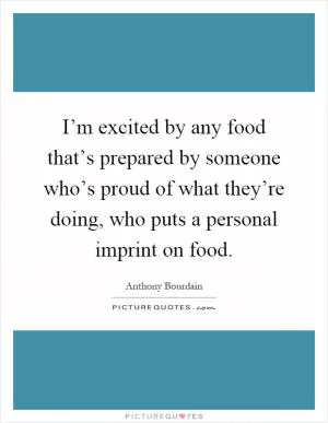 I’m excited by any food that’s prepared by someone who’s proud of what they’re doing, who puts a personal imprint on food Picture Quote #1