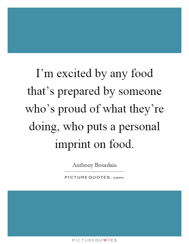 I'm excited by any food that's prepared by someone who's proud of what they're doing, who puts a personal imprint on food Picture Quote #1