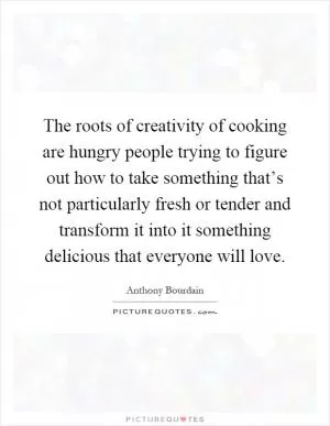 The roots of creativity of cooking are hungry people trying to figure out how to take something that’s not particularly fresh or tender and transform it into it something delicious that everyone will love Picture Quote #1