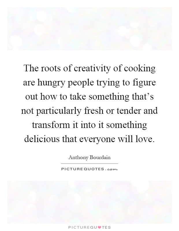 The roots of creativity of cooking are hungry people trying to figure out how to take something that's not particularly fresh or tender and transform it into it something delicious that everyone will love Picture Quote #1